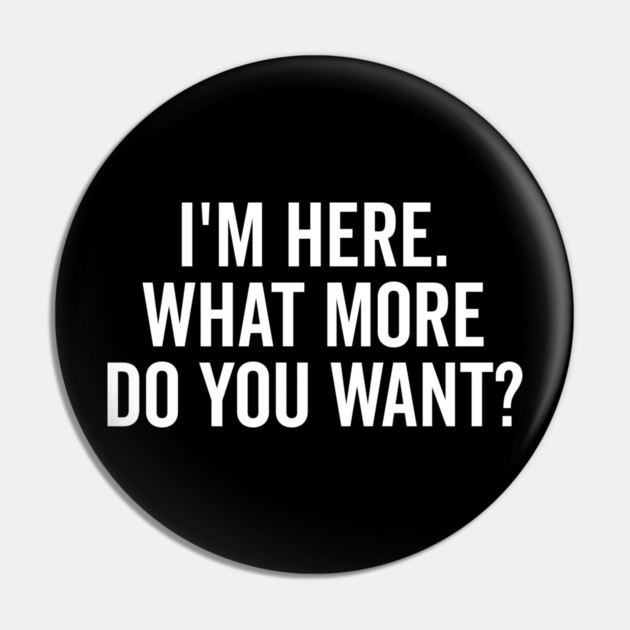 I’m Here What More Do You Want? Pin by Frank Ring