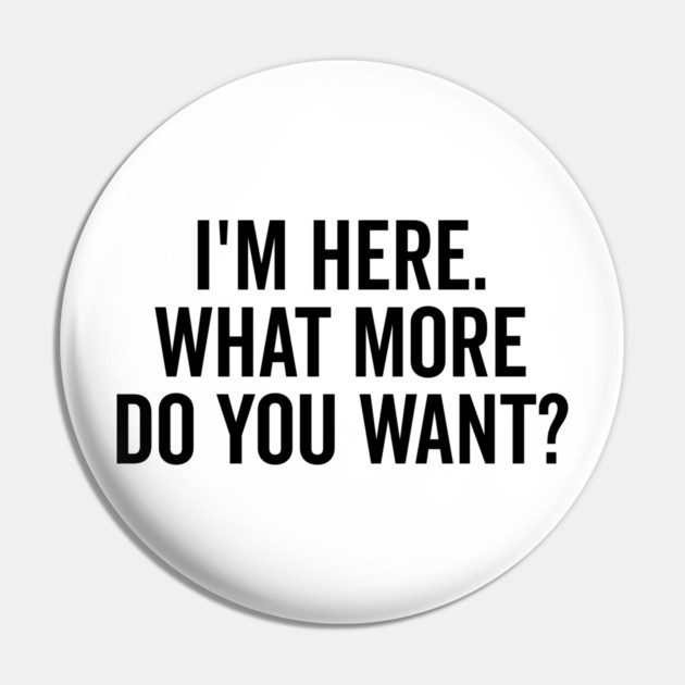I’m Here What More Do You Want? Pin by Frank Ring