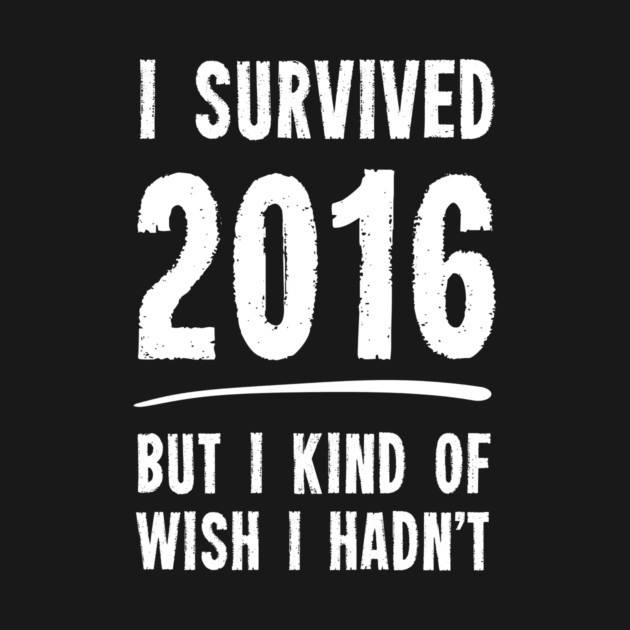 I Survived 2016 But I Kind Of Wish I Hadn't by dumbshirts