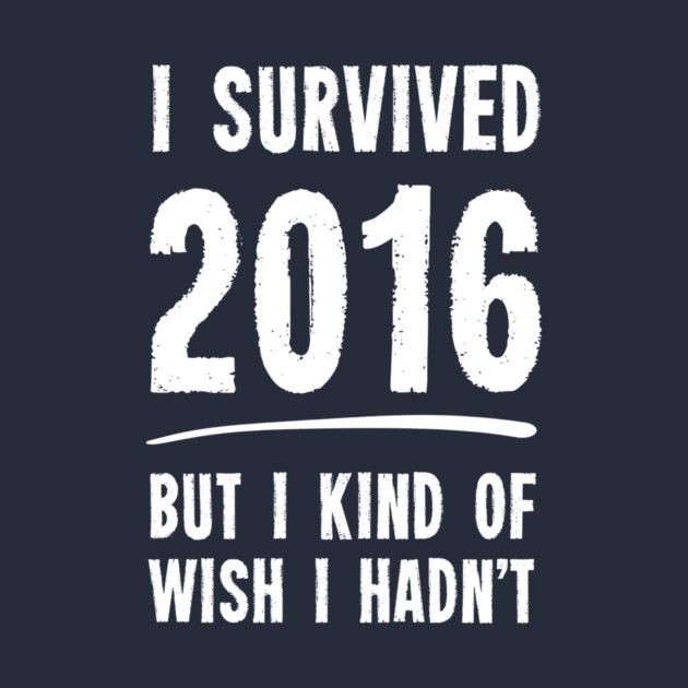 I Survived 2016 But I Kind Of Wish I Hadn't by dumbshirts