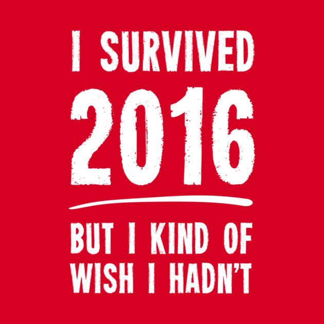 I Survived 2016 But I Kind Of Wish I Hadn't by dumbshirts