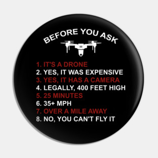 BEFORE YOU ASK 1. IT'S A DRONE 2. YES, IT WAS EXPENSIVE 3. YES, IT HAS A CAMERA 4. LEGALLY, 400 FEET HIGH 5. 25 MINUTES 6. 35+ MPH 7. OVER A MILE AWAY 8. NO, YOU CAN'T FLY IT Pin