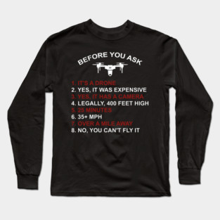 BEFORE YOU ASK 1. IT'S A DRONE 2. YES, IT WAS EXPENSIVE 3. YES, IT HAS A CAMERA 4. LEGALLY, 400 FEET HIGH 5. 25 MINUTES 6. 35+ MPH 7. OVER A MILE AWAY 8. NO, YOU CAN'T FLY IT Long Sleeve T-Shirt