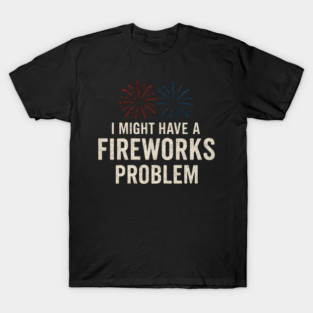 I Might Have a Fireworks Problem Funny 4th of July Gift T-Shirt