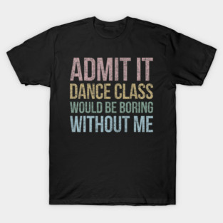 Admit It Dance Class Would Be Boring Without Me Dancer T-Shirt
