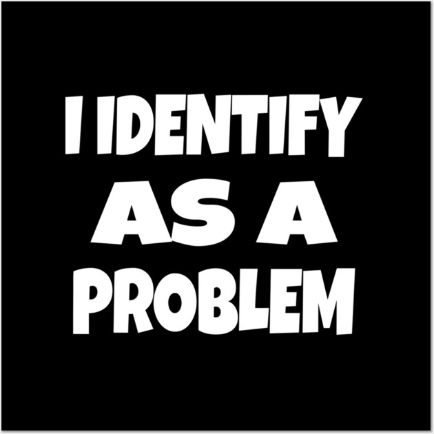 I IDENTIFY AS A PROBLEM T-Shirt - Dark Humor Sarcastic Funny Tee - Self Deprecating Novelty Gag Gift Shirt Wall Art by OUTFITPAW