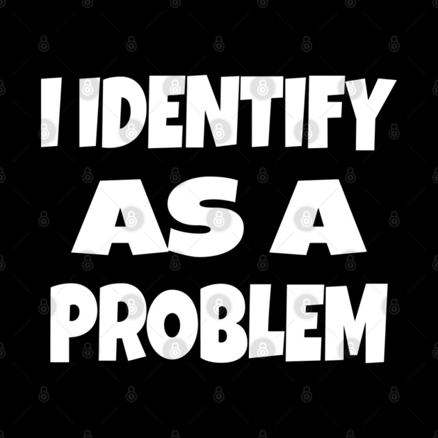 I IDENTIFY AS A PROBLEM T-Shirt - Dark Humor Sarcastic Funny Tee - Self Deprecating Novelty Gag Gift Shirt by OUTFITPAW