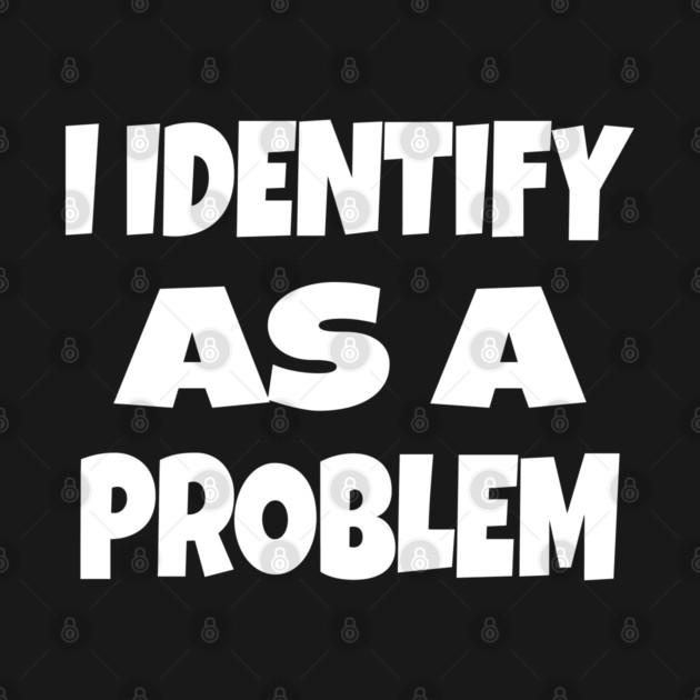 I IDENTIFY AS A PROBLEM T-Shirt - Dark Humor Sarcastic Funny Tee - Self Deprecating Novelty Gag Gift Shirt by OUTFITPAW