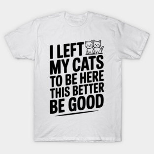 I Left My Cats To Be Here This Better Be Good T-Shirt