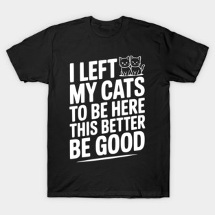 I Left My Cats To Be Here This Better Be Good T-Shirt
