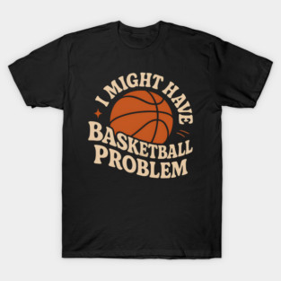 I Might Have a Basketball Problem T-Shirt | Funny Sports Fan Gift T-Shirt