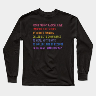 Jesus Taught Radical Love Embraced Outsiders Welcomed Sinners Called Us To Show Grace To Heal, Not To Hate To Include, Not To Exclude In His Name, Walk His Way Long Sleeve T-Shirt