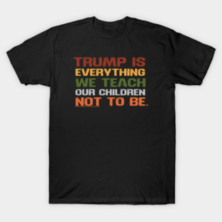 Trump Is Everything We Teach Our Children Not To Be T-Shirt