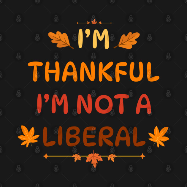 I M Thankful I M Not A Liberal Funny Thanksgiving Saying by Creatifly Graphic Tees