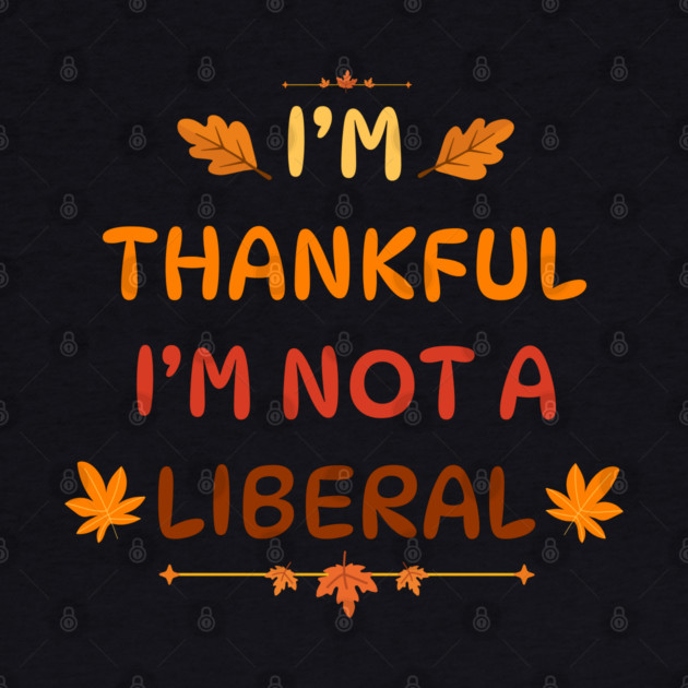 I M Thankful I M Not A Liberal Funny Thanksgiving Saying by Creatifly Graphic Tees