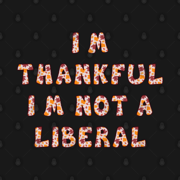 I M Thankful I M Not A Liberal – Funny Conservative Thanksgiving Quote by Creatifly Graphic Tees