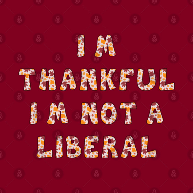 I M Thankful I M Not A Liberal – Funny Conservative Thanksgiving Quote by Creatifly Graphic Tees
