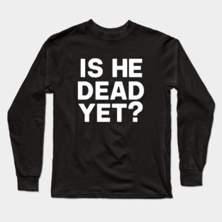 Is He Dead Yet? Long Sleeve T-Shirt