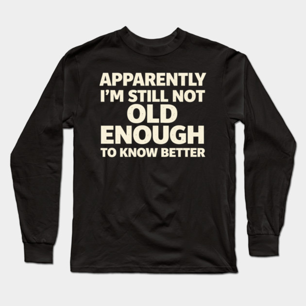 Apparently I'm Still Not Old Enough to Know Better Funny Long Sleeve T-Shirt by shirtlux