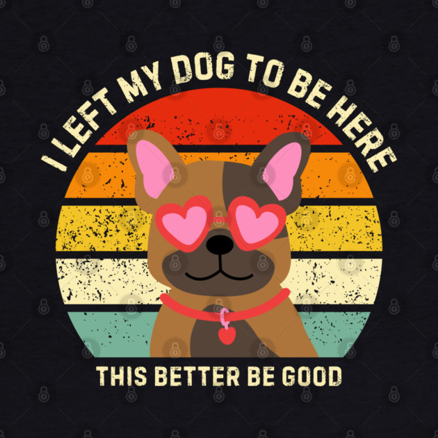 I Left My Dog To Be Here This Better Be Good by Creatifly Graphic Tees
