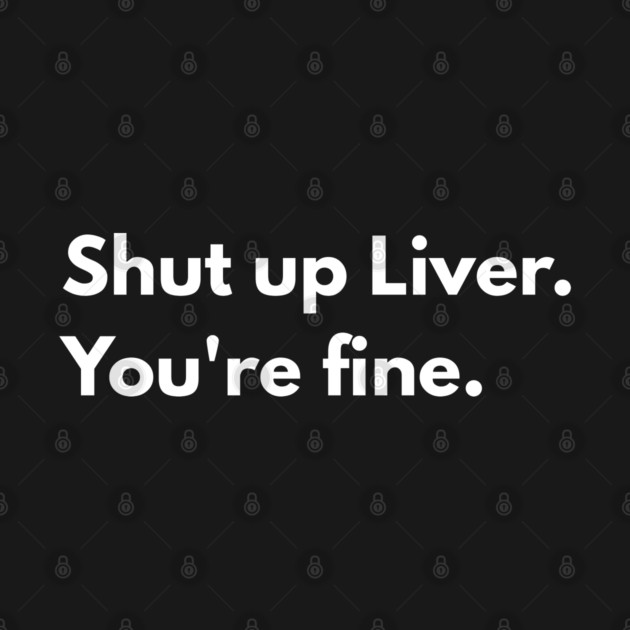 Shut Up, Liver. You’re Fine. by Creatifly Graphic Tees