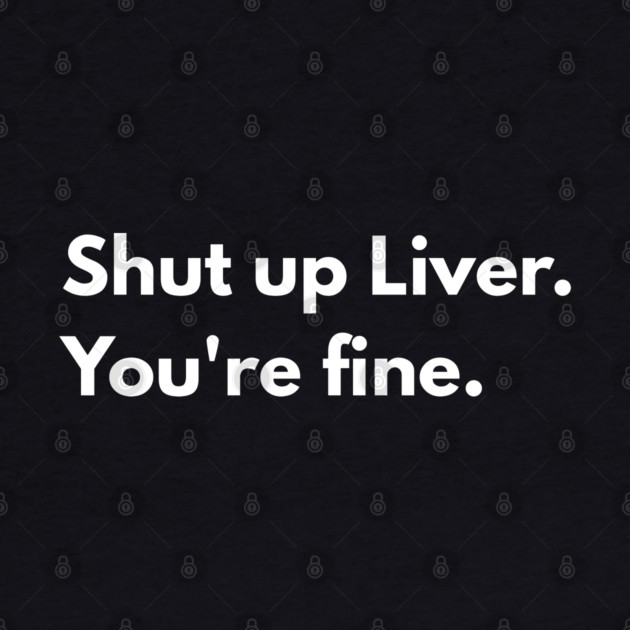 Shut Up, Liver. You’re Fine. by Creatifly Graphic Tees