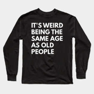It’s Weird Being the Same Age as Old People Long Sleeve T-Shirt