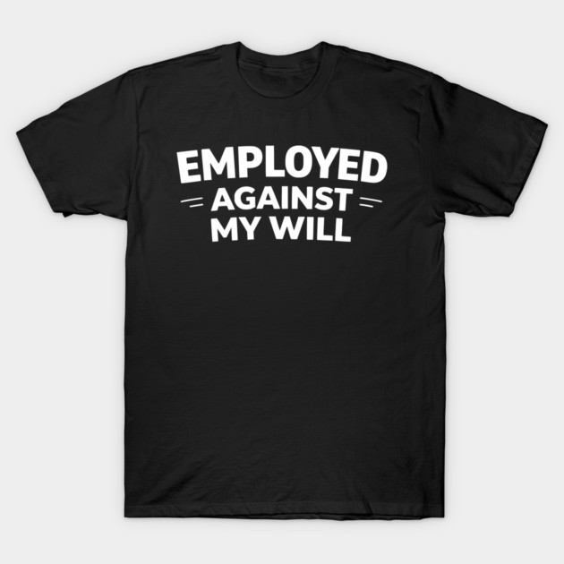 Employed Against My Will – Bold Sarcastic Work Humor T-Shirt by Silly Me Studio