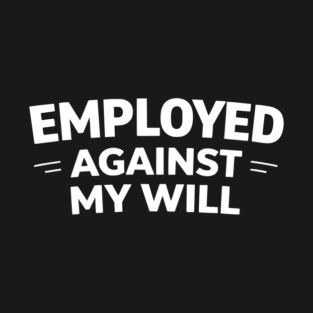 Employed Against My Will – Bold Sarcastic Work Humor T-Shirt