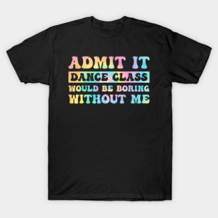 Admit It Dance Class Would Be Boring Without Me Dancer T-Shirt