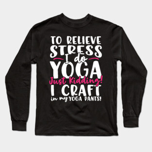 To Relieve Stress I Do Yoga Just Kidding! I Craft In My Yoga Pants Long Sleeve T-Shirt