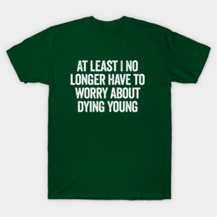 At Least I No Longer Have To Worry About Dying Young, funny saying T-Shirt