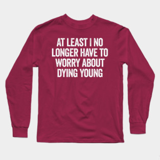 At Least I No Longer Have To Worry About Dying Young, funny saying Long Sleeve T-Shirt