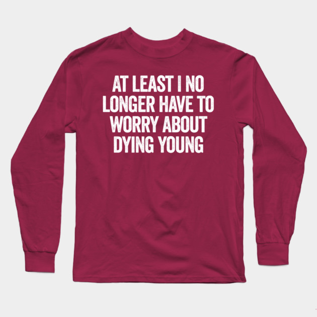 At Least I No Longer Have To Worry About Dying Young, funny saying Long Sleeve T-Shirt by Luxinda