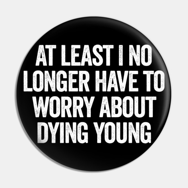 At Least I No Longer Have To Worry About Dying Young, funny saying Pin by Luxinda