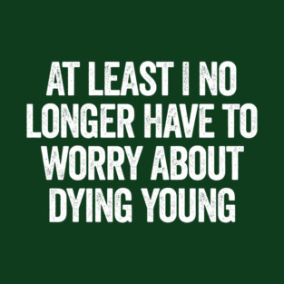 At Least I No Longer Have To Worry About Dying Young, funny saying T-Shirt