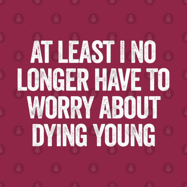 At Least I No Longer Have To Worry About Dying Young, funny saying by Luxinda