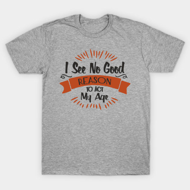 I See No Good Reason To Act My Age Getting Old Humor T-Shirt by Anticorporati