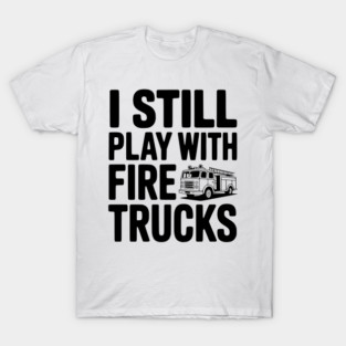 I Still Play with Fire Trucks T-Shirt